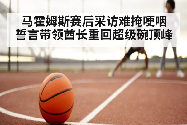 马霍姆斯赛后采访难掩哽咽 誓言带领酋长重回超级碗顶峰